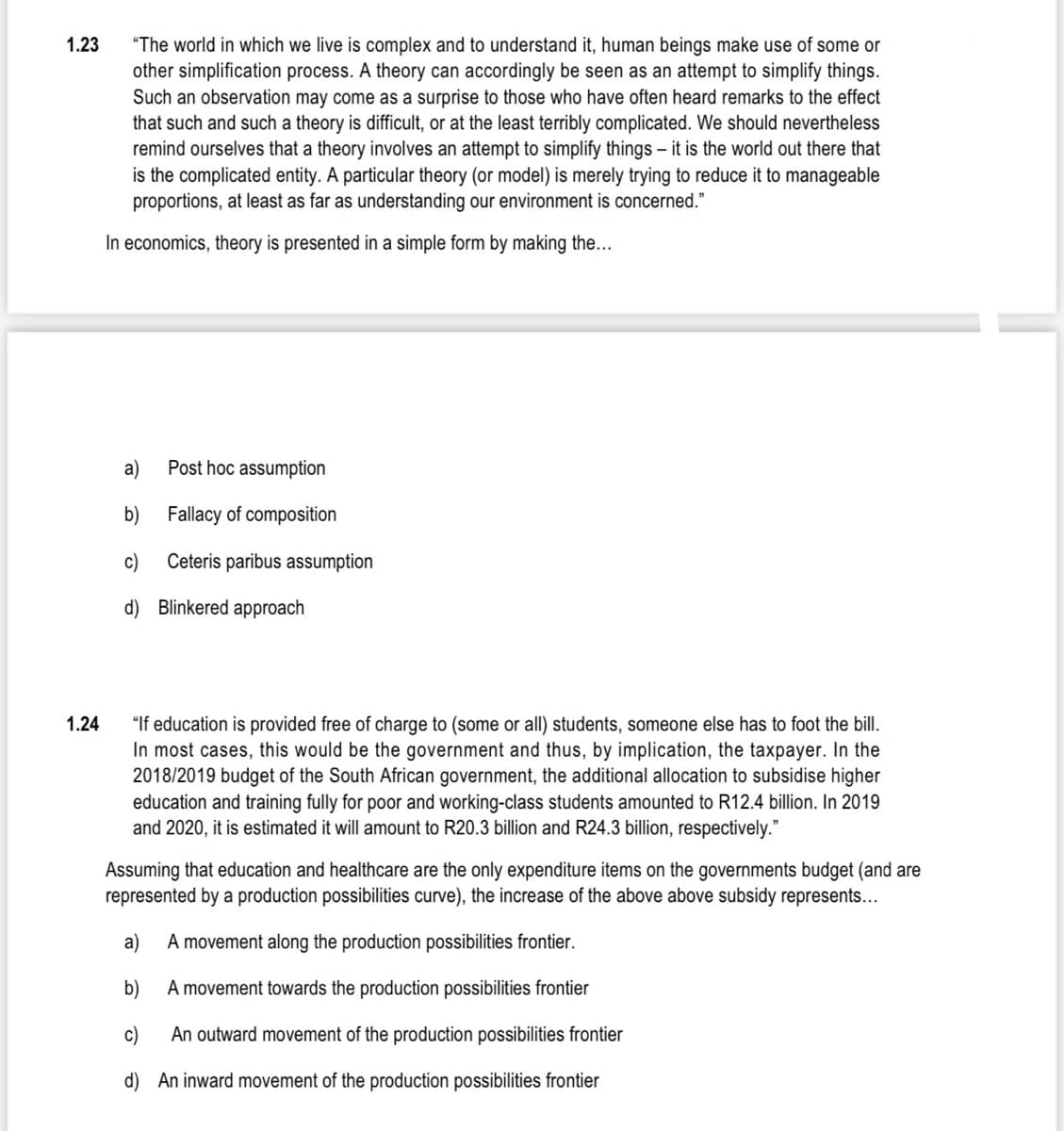 1.23
"The world in which we live is complex and to understand it, human beings make use of some or
other simplification process. A theory can accordingly be seen as an attempt to simplify things.
Such an observation may come as a surprise to those who have often heard remarks to the effect
that such and such a theory is difficult, or at the least terribly complicated. We should nevertheless
remind ourselves that a theory involves an attempt to simplify things – it is the world out there that
is the complicated entity. A particular theory (or model) is merely trying to reduce it to manageable
proportions, at least as far as understanding our environment is concerned."
In economics, theory is presented in a simple form by making the...
a)
Post hoc assumption
b)
Fallacy of composition
c)
Ceteris paribus assumption
d) Blinkered approach
"If education is provided free of charge to (some or all) students, someone else has to foot the bill.
In most cases, this would be the government and thus, by implication, the taxpayer. In the
2018/2019 budget of the South African government, the additional allocation to subsidise higher
education and training fully for poor and working-class students amounted to R12.4 billion. In 2019
and 2020, it is estimated it will amount to R20.3 billion and R24.3 billion, respectively."
1.24
Assuming that education and healthcare are the only expenditure items on the governments budget (and are
represented by a production possibilities curve), the increase of the above above subsidy represents...
a)
A movement along the production possibilities frontier.
b)
A movement towards the production possibilities frontier
c)
An outward movement of the production possibilities frontier
d) An inward movement of the production possibilities frontier

