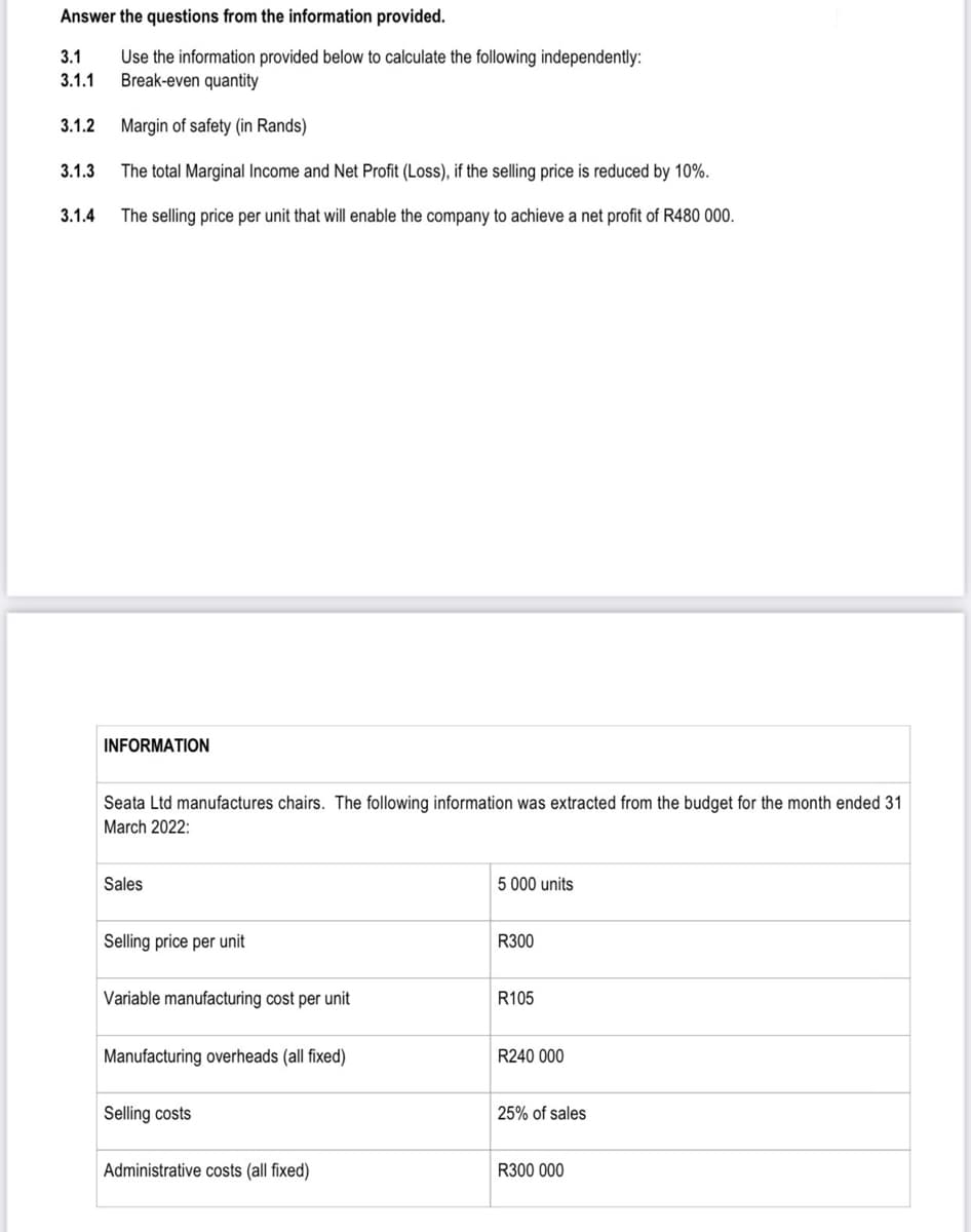 Answer the questions from the information provided.
3.1
Use the information provided below to calculate the following independently:
Break-even quantity
3.1.1
3.1.2
Margin of safety (in Rands)
3.1.3
The total Marginal Income and Net Profit (Loss), if the selling price is reduced by 10%.
3.1.4
The selling price per unit that will enable the company to achieve a net profit of R480 000.
INFORMATION
Seata Ltd manufactures chairs. The following information was extracted from the budget for the month ended 31
March 2022:
Sales
5 000 units
Selling price per unit
R300
Variable manufacturing cost per unit
R105
Manufacturing overheads (all fixed)
R240 000
Selling costs
25% of sales
Administrative costs (all fixed)
R300 000
