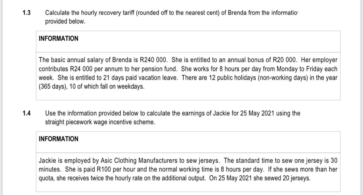 Calculate the hourly recovery tariff (rounded off to the nearest cent) of Brenda from the informatio
provided below.
1.3
INFORMATION
The basic annual salary of Brenda is R240 000. She is entitled to an annual bonus of R20 000. Her employer
contributes R24 000 per annum to her pension fund. She works for 8 hours per day from Monday to Friday each
week. She is entitled to 21 days paid vacation leave. There are 12 public holidays (non-working days) in the year
(365 days), 10 of which fall on weekdays.
1.4
Use the information provided below to calculate the earnings of Jackie for 25 May 2021 using the
straight piecework wage incentive scheme.
INFORMATION
Jackie is employed by Asic Clothing Manufacturers to sew jerseys. The standard time to sew one jersey is 30
minutes. She is paid R100 per hour and the normal working time is 8 hours per day. If she sews more than her
quota, she receives twice the hourly rate on the additional output. On 25 May 2021 she sewed 20 jerseys.
