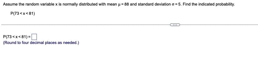 Assume the random variable x is normally distributed with mean μ = 88 and standard deviation o=5. Find the indicated probability.
P(73<x<81)
P(73<x<81)=
(Round to four decimal places as needed.)
…….