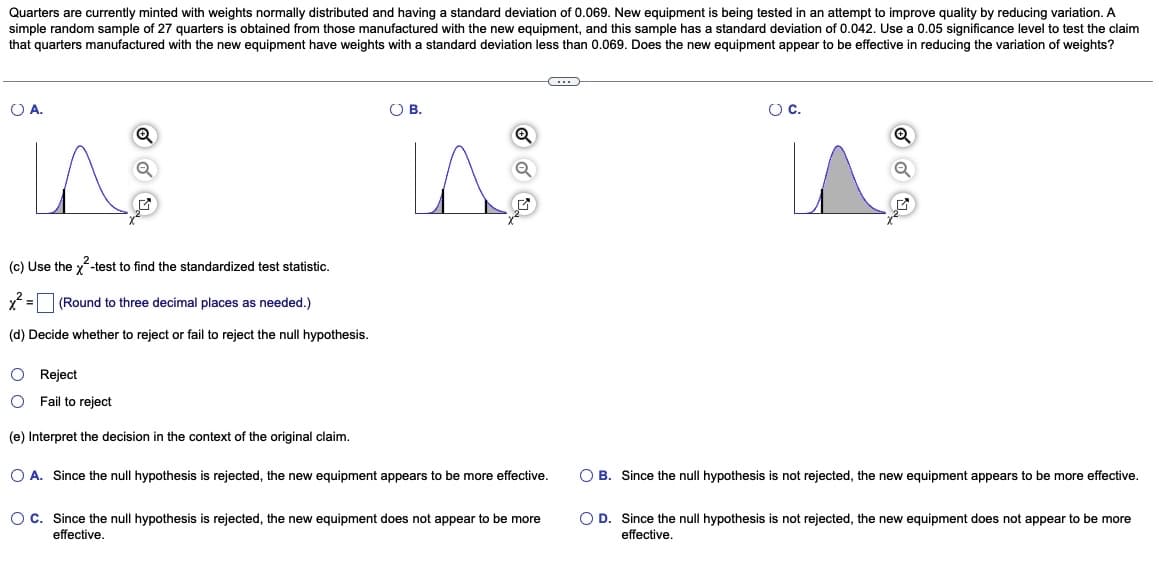 Quarters are currently minted with weights normally distributed and having a standard deviation of 0.069. New equipment is being tested in an attempt to improve quality by reducing variation. A
simple random sample of 27 quarters is obtained from those manufactured with the new equipment, and this sample has a standard deviation of 0.042. Use a 0.05 significance level to test the claim
that quarters manufactured with the new equipment have weights with a standard deviation less than 0.069. Does the new equipment appear to be effective in reducing the variation of weights?
O A.
Q
in
(c) Use the ²-test to find the standardized test statistic.
x² = (Round to three decimal places as needed.)
(d) Decide whether to reject or fail to reject the null hypothesis.
O Reject
Fail to reject
(e) Interpret the decision in the context of the original claim.
O B.
V
Q
Q
C・・・
O A. Since the null hypothesis is rejected, the new equipment appears to be more effective.
O C. Since the null hypothesis is rejected, the new equipment does not appear to be more
effective.
O C.
Q
Q
O B. Since the null hypothesis is not rejected, the new equipment appears to be more effective.
O D. Since the null hypothesis is not rejected, the new equipment does not appear to be more
effective.