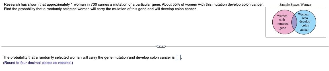 Research has shown that approximately 1 woman in 700 carries a mutation of a particular gene. About 55% of women with this mutation develop colon cancer.
Find the probability that a randomly selected woman will carry the mutation of this gene and will develop colon cancer.
(...)
The probability that a randomly selected woman will carry the gene mutation and develop colon cancer is
(Round to four decimal places as needed.)
Sample Space: Women
Women
with
mutated.
gene
Women
who
develop
colon
cancer