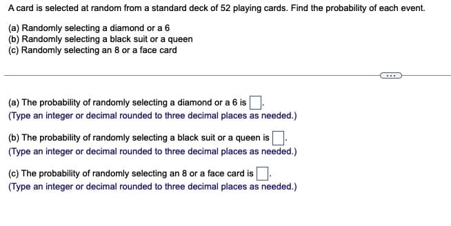 A card is selected at random from a standard deck of 52 playing cards. Find the probability of each event.
(a) Randomly selecting a diamond or a 6
(b) Randomly selecting a black suit or a queen
(c) Randomly selecting an 8 or a face card
(a) The probability of randomly selecting a diamond or a 6 is
(Type an integer or decimal rounded to three decimal places as needed.)
(b) The probability of randomly selecting a black suit or a queen is
(Type an integer or decimal rounded to three decimal places as needed.)
(c) The probability of randomly selecting an 8 or a face card is.
(Type an integer or decimal rounded to three decimal places as needed.)