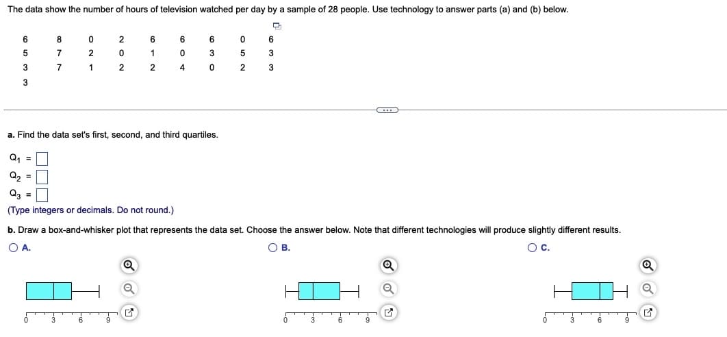 The data show the number of hours of television watched per day by a sample of 28 people. Use technology to answer parts (a) and (b) below.
D
6
5
3
3
8
7
7
0
2
1
2
0
2
6
1
2
Q₁ =
Q₂ =
Q3 =
(Type integers or decimals. Do not round.)
Q
6
0
4
G
6
a. Find the data set's first, second, and third quartiles.
3
0
0
5
2
6
3
3
b. Draw a box-and-whisker plot that represents the data set. Choose the answer below. Note that different technologies will produce slightly different results.
O A.
O B.
OC.
C
Q
Q
✔
Q