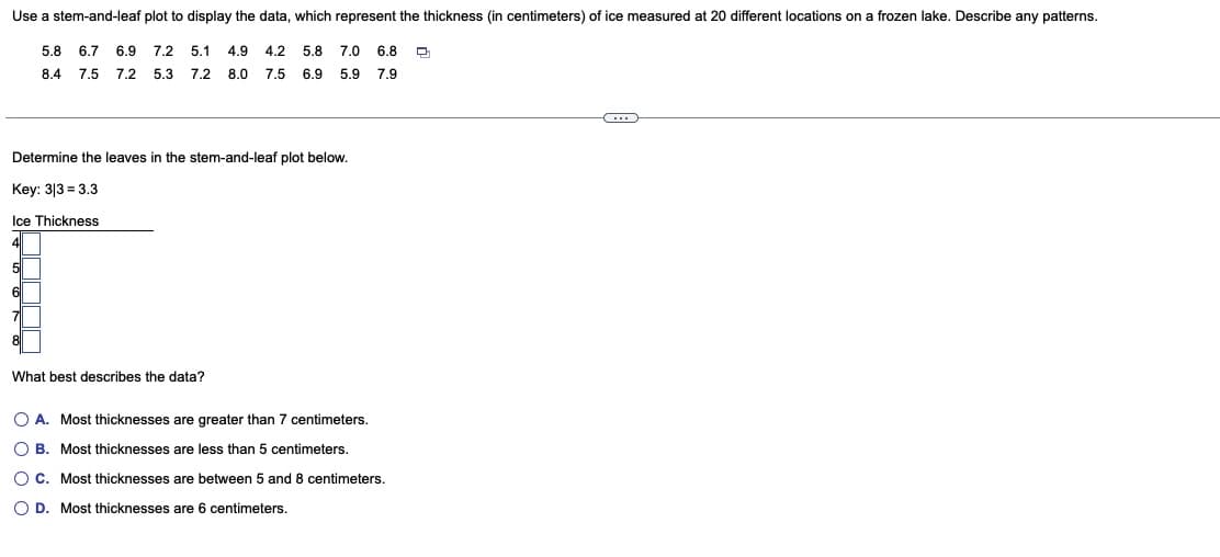 Use a stem-and-leaf plot to display the data, which represent the thickness (in centimeters) of ice measured at 20 different locations on a frozen lake. Describe any patterns.
5.1 4.9 4.2 5.8 7.0 6.8 D
5.8 6.7 6.9 7.2
8.4
7.5 7.2 5.3
7.2 8.0 7.5 6.9 5.9 7.9
Determine the leaves in the stem-and-leaf plot below.
Key: 313 3.3
Ice Thickness
What best describes the data?
O A. Most thicknesses are greater than 7 centimeters.
O B. Most thicknesses are less than 5 centimeters.
OC. Most thicknesses are between 5 and 8 centimeters.
O D. Most thicknesses are centimeters.