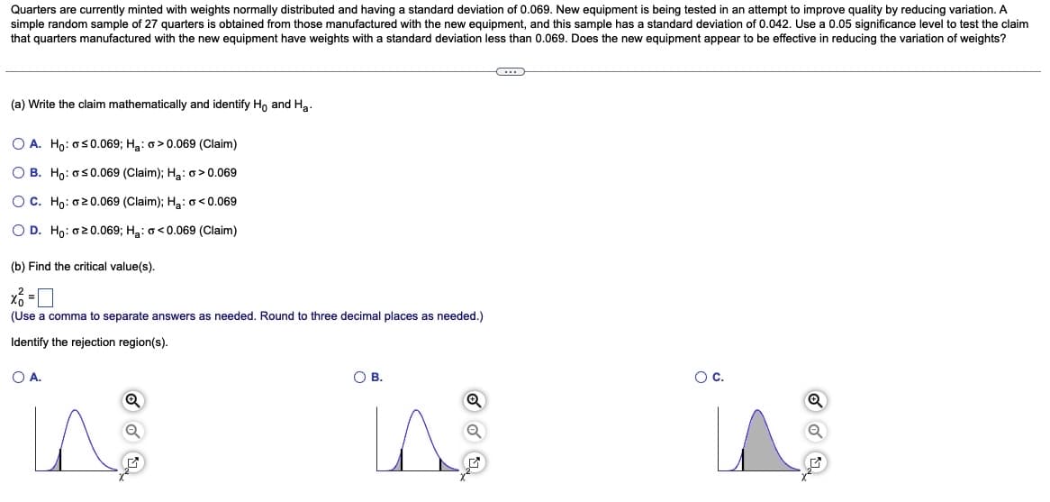 Quarters are currently minted with weights normally distributed and having a standard deviation of 0.069. New equipment is being tested in an attempt to improve quality by reducing variation. A
simple random sample of 27 quarters is obtained from those manufactured with the new equipment, and this sample has a standard deviation of 0.042. Use a 0.05 significance level to test the claim
that quarters manufactured with the new equipment have weights with a standard deviation less than 0.069. Does the new equipment appear to be effective in reducing the variation of weights?
(a) Write the claim mathematically and identify Ho and H₂.
O A. Ho: ≤0.069; H₂: >0.069 (Claim)
OB. Ho: o≤0.069 (Claim); H₂: o> 0.069
OC. Ho: 20.069 (Claim); H₂: <0.069
O D. Ho: o 20.069; H₂: <0.069 (Claim)
(b) Find the critical value(s).
x² =
(Use a comma to separate answers as needed. Round to three decimal places as needed.)
Identify the rejection region(s).
O A.
Q
OB.
LA
O C.