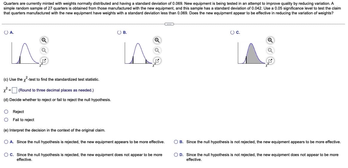 Quarters are currently minted with weights normally distributed and having a standard deviation of 0.069. New equipment is being tested in an attempt to improve quality by reducing variation. A
simple random sample of 27 quarters is obtained from those manufactured with the new equipment, and this sample has a standard deviation of 0.042. Use a 0.05 significance level to test the claim
that quarters manufactured with the new equipment have weights with a standard deviation less than 0.069. Does the new equipment appear to be effective in reducing the variation of weights?
O A.
In
Q
(c) Use the x²-test to find the standardized test statistic.
x² = (Round to three decimal places as needed.)
(d) Decide whether to reject or fail to reject the null hypothesis.
O Reject
Fail to reject
(e) Interpret the decision in the context of the original claim.
O B.
O A. Since the null hypothesis is rejected, the new equipment appears to be more effective.
O C. Since the null hypothesis is rejected, the new equipment does not appear to be more
effective.
O C.
O B. Since the null hypothesis is not rejected, the new equipment appears to be more effective.
O D. Since the null hypothesis is not rejected, the new equipment does not appear to be more
effective.