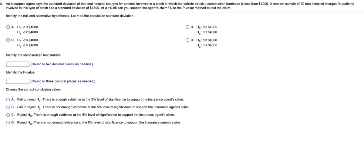 0.
An insurance agent says the standard deviation of the total hospital charges for patients involved in a crash in which the vehicle struck a construction barricade is less than $4000. A random sample of 20 total hospital charges for patients
involved in this type of crash has a standard deviation of $4800. At a = 0.05 can you support the agent's claim? Use the P-value method to test the claim.
Identify the null and alternative hypotheses. Let o be the population standard deviation.
OA. Ho: <$4000
H₂:02 $4000
OC. Ho: as $4000
H₂:a>$4000
Identify the standardized test statistic.
(Round to two decimal places as needed.)
Identify the P-value.
(Round to three decimal places as needed.)
Choose the correct conclusion below.
OB. Ho: > $4000
H₂: os $4000
O D. Ho: $4000
H₂:<$4000
OA. Fail to reject Ho. There is enough evidence at the 5% level of significance to support the insurance agent's claim.
OB. Fail to reject Ho. There is not enough evidence at the 5% level of significance to support the insurance agent's claim.
OC. Reject Ho. There is enough evidence at the 5% level of significance to support the insurance agent's claim.
OD. Reject Ho. There is not enough evidence at the 5% level of significance to support the insurance agent's claim.