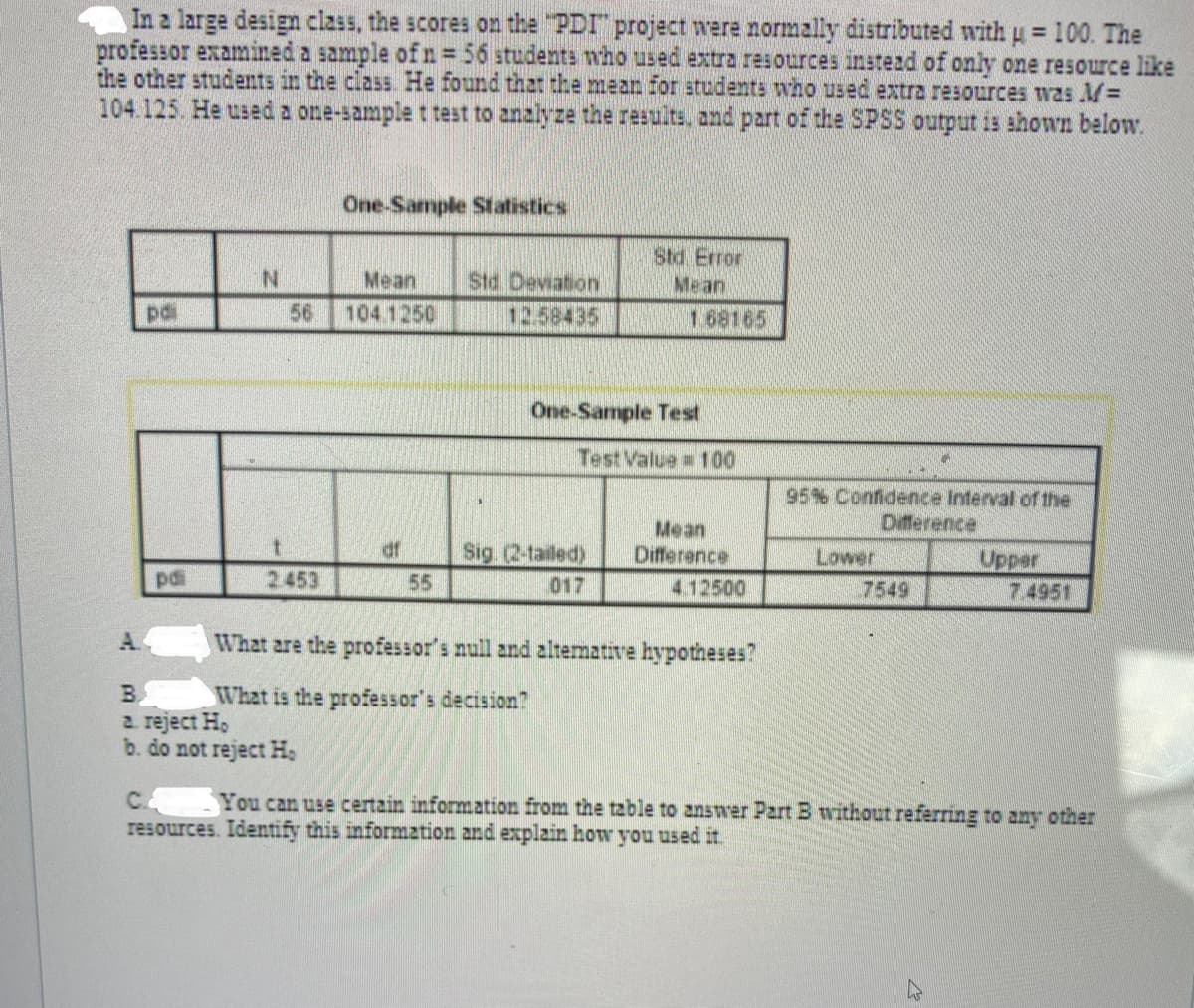 In a large design class, the scores on the "PDI" project were normally distributed with u = 100. The
professor examined a sample of n= 56 students who used extra resources instead of only one resource like
the other students in the class He found that the mean for students who used extra resources was M=
104.125. He used a one-sample t test to analyze the results, and part of the SPSS output is shown below.
%3D
One-Sample Statistics
Std Error
Mean
N.
Mean
Std Deviation
pdi
56
104.1250
12.58435
1 68165
One-Sample Test
Test Value 100
95% Confidence Interval of the
Difference
Mean
Difference
df
Sig (2-tailed)
55
Lower
Upper
7.4951
pdi
2453
017
4.12500
7549
A.
What are the professor's null and altemative hypotheses?
B.
2. reject H,
b. do not reject H,
What is the professor's decision?
C.
resources. Identify this inform2tion and explain how you used it.
You can use certain information from the table to answer Part B without referring to any other
