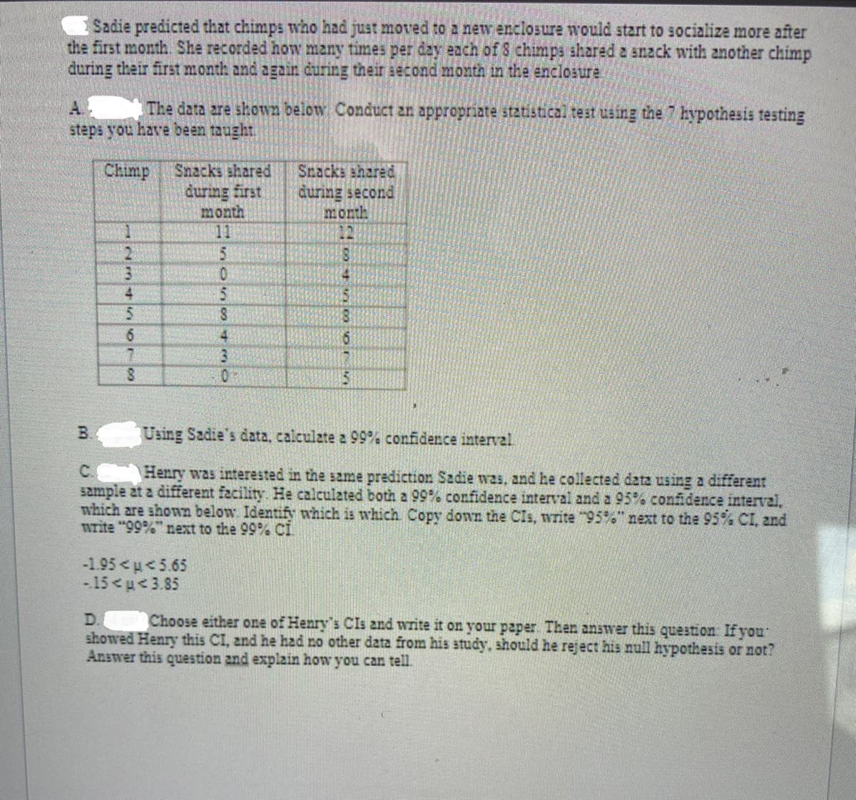 Sadie predicted that chimps who had just moved to a new enclosure would start to socialize more after
the first month. She recorded how many times per day each of8 chimps ahared a snack with another chimp
during their first month and again during their second month in the enclosure
The data are shown below Conduct an appropriate statistical test using the 7 hypothesis testing
steps you have bean taught.
Chimp
Snacks shared
during first
month
11
Snacks shared
during second
month
12
1
2.
4
8
4.
3.
15
B.
Using Sadie's data, calculate z 99%% confidence interval
C.
Henry was interested in the same prediction Sadie was, and he collected data using a different
sample at a different facility He calculated both a 99% confidence interval and a 95% confidence interval,
which are shonn below. Identify which is which Copy down the CIs, write 95%6" next to the 95% CI, and
nrite "99% next to the 99% CI
-1.95<u<5.65
-15<u<3.85
D.
Choose either one of Henry's CIs
write it on your paper Then answer this question If you
showed Henry this CI, and he hzd no other data from his study, should he reject his null hypothesis or not?
Answer this question and explain how you can tell.
