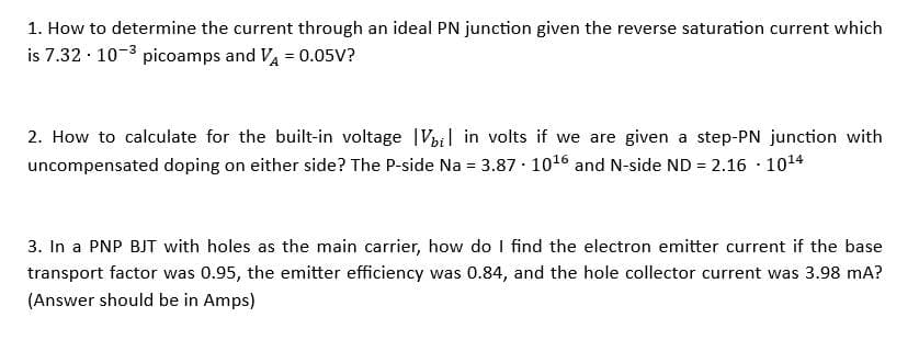 1. How to determine the current through an ideal PN junction given the reverse saturation current which
is 7.32 . 10-3 picoamps and VA = 0.05V?
2. How to calculate for the built-in voltage Vbi in volts if we are given a step-PN junction with
uncompensated doping on either side? The P-side Na = 3.87 10¹6 and N-side ND = 2.16-10¹4
.
3. In a PNP BJT with holes as the main carrier, how do I find the electron emitter current if the base
transport factor was 0.95, the emitter efficiency was 0.84, and the hole collector current was 3.98 mA?
(Answer should be in Amps)