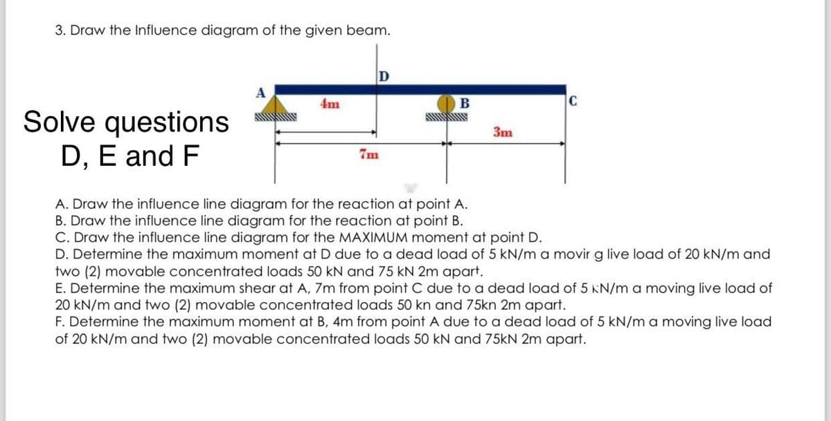 3. Draw the Influence diagram of the given beam.
Solve questions
D, E and F
A
4m
D
7m
B
www
3m
C
A. Draw the influence line diagram for the reaction at point A.
B. Draw the influence line diagram for the reaction at point B.
C. Draw the influence line diagram for the MAXIMUM moment at point D.
D. Determine the maximum moment at D due to a dead load of 5 kN/m a movir g live load of 20 kN/m and
two (2) movable concentrated loads 50 kN and 75 kN 2m apart.
E. Determine the maximum shear at A, 7m from point C due to a dead load of 5 kN/m a moving live load of
20 kN/m and two (2) movable concentrated loads 50 kn and 75kn 2m apart.
F. Determine the maximum moment at B, 4m from point A due to a dead load of 5 kN/m a moving live load
of 20 kN/m and two (2) movable concentrated loads 50 kN and 75kN 2m apart.