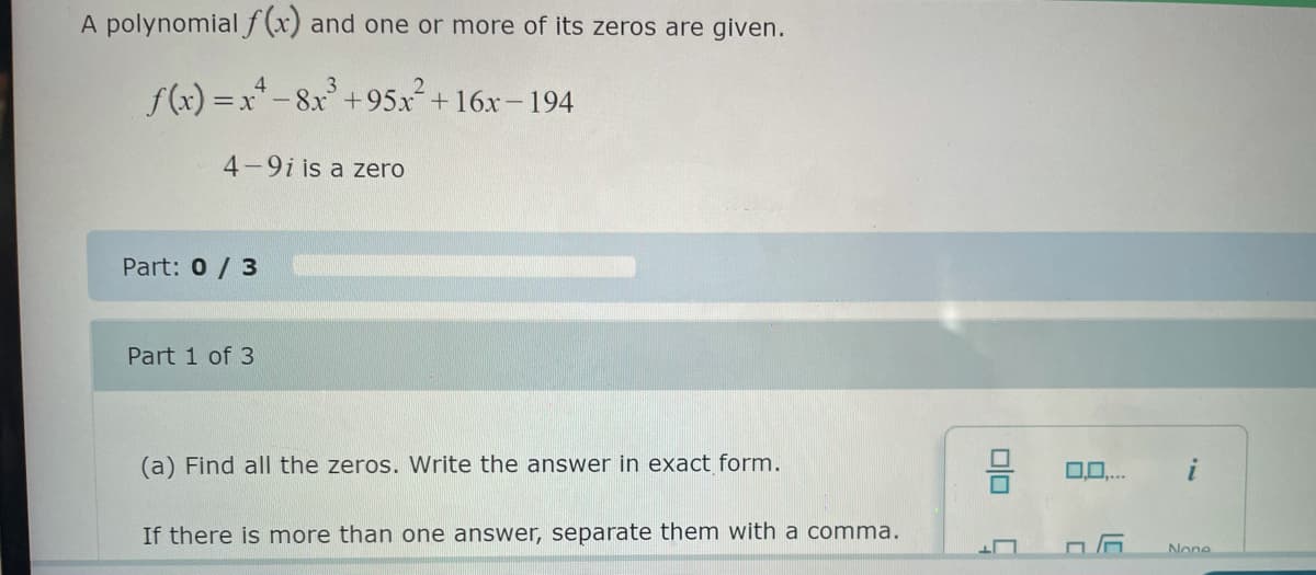 A polynomial f(x) and one or more of its zeros are given.
4
f(x)=x²-8x³ +95x² +16x-194
4-9i is a zero
Part: 0 / 3
Part 1 of 3
3
(a) Find all the zeros. Write the answer in exact form.
If there is more than one answer, separate them with a comma.
00
0.0....
None