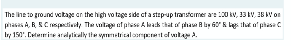 The line to ground voltage on the high voltage side of a step-up transformer are 100 kV, 33 kV, 38 kV on
phases A, B, & C respectively. The voltage of phase A leads that of phase B by 60° & lags that of phase C
by 150°. Determine analytically the symmetrical component of voltage A.