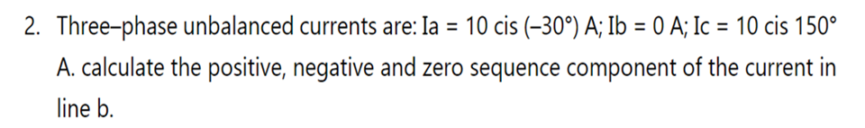 2. Three-phase unbalanced currents are: Ia = 10 cis (-30°) A; Ib = 0 A; Ic = 10 cis 150°
A. calculate the positive, negative and zero sequence component of the current in
line b.