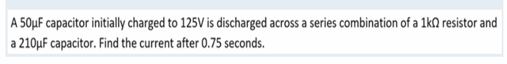 A 50μF capacitor initially charged to 125V is discharged across a series combination of a 1k0 resistor and
a 210μF capacitor. Find the current after 0.75 seconds.