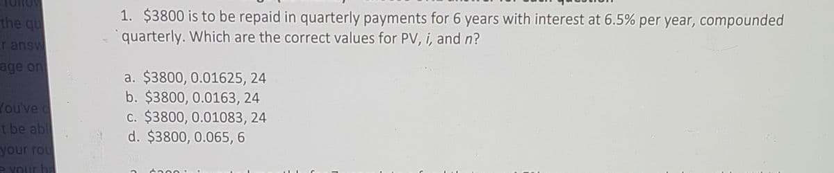 1. $3800 is to be repaid in quarterly payments for 6 years with interest at 6.5% per year, compounded
quarterly. Which are the correct values for PV, i, and n?
the qu
r answ
age on
a. $3800, 0.01625, 24
b. $3800, 0.0163, 24
c. $3800, 0.01083, 24
d. $3800, 0.065, 6
You've
t be abl
your rou
e YOur ba
