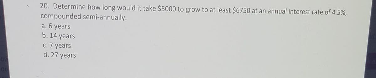 20. Determine how long would it take $5000 to grow to at least $6750 at an annual interest rate of 4.5%,
compounded semi-annually.
a. 6 years
b. 14 years
c. 7 years
d. 27 years
