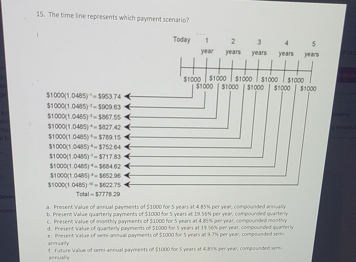 15. The time line represents which payment scenario?
Today
1.
4
year
years
years
years
years
d or c
$1000
kes do
$1000
$1000
$1000
$1000
$1000
$1000
$1000
$1000
$1000
$1000(1.0485) 1= $953.74
$1000(1.0485) 2= $909.63 €
$1000(1.0485) = $867.55
$1000(1.0485)= $827.42
on
red
nments
%3D
abl
rou
ar ha
o Renee S.
$1000(1.0485) = $789.15
$1000(1.0485)-= $752.64
$1000(1.0485) 7= $717.83
%3D
$1000(1.0485) = $684.62
%3D
$1000(1.0485) =
-0= $652.96
$1000(1.0485)-10 = $622.75
Total $7778.29
omm
a. Present Value of annual payments of $1000 for 5 years at 4.85% per year, compounded annually
b. Present Value quarterly payments of $1000 for 5 years at 19.56% per year, compounded quarterly
c. Present Value of monthly payments of $1000 for 5 years at 4.85% per year, compounded monthly
d. Present Value of quarterly payments of $1000 for 5 years at 19.56% per year, compounded quarterly
e. Present Value of semi-annual payments of $1000 for 5 years at 9.7% per year, compounded semi-
annually
f. Future Value of semi-annual payments of $1000 for 5 years at 4.85% per year, compounded semi-
annually
comm
