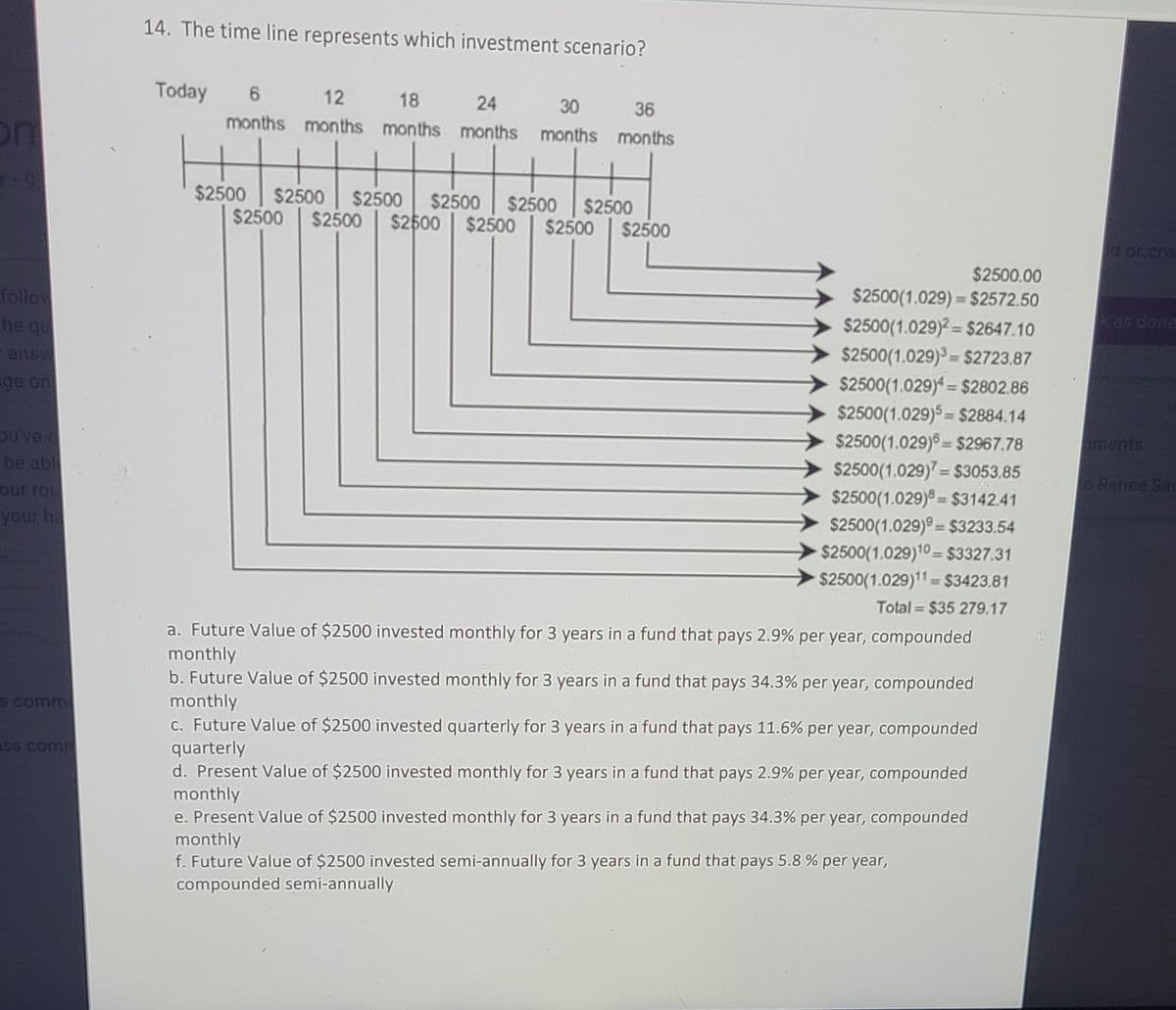 14. The time line represents which investment scenario?
Today
12
18
24
months months months months months months
30
36
on
$2500
$2500
$2500
$2500
$2500
$2500
$2500
$2500
$2500 $2500
$2500
$2500
d or cre
$2500.00
follow
he qu
$2500(1.029) = $2572.50
k as done
$2500(1.029)? = $2647.10
$2500(1.029) = $2723.87
$2500(1.029) = $2802.86
$2500(1.029)5 = $2884.14
$2500(1.029) = $2967.78
$2500(1.029) = $3053.85
$2500(1.029)8 = $3142.41
$2500(1.029)° = $3233.54
$2500(1.029)10 = $3327.31
$2500(1.029)11 = $3423.81
answ
ge on
%3D
%3D
ou've
be abl
aments
%3D
%3D
our rou
o Renee Sau
%3D
your ha
%!
Total = $35 279.17
a. Future Value of $2500 invested monthly for 3 years in a fund that pays 2.9% per year, compounded
monthly
b. Future Value of $2500 invested monthly for 3 years in a fund that pays 34.3% per year, compounded
monthly
c. Future Value of $2500 invested quarterly for 3 years in a fund that pays 11.6% per year, compounded
quarterly
d. Present Value of $2500 invested monthly for 3 years in a fund that pays 2.9% per year, compounded
S comme
ass comm
monthly
e. Present Value of $2500 invested monthly for 3 years in a fund that pays 34.3% per year, compounded
monthly
f. Future Value of $2500 invested semi-annually for 3 years in a fund that pays 5.8 % per year,
compounded semi-annually
