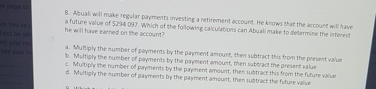 he page on
8. Abuali will make regular payments investing a retirement account. He knows that the account will have
a future value of $294 097. Which of the following calculations can Abuali make to determine the interest
he will have earned on the account?
po! You've d
1 not be abl
mit your rou
see your ha
a. Multiply the number of payments by the payment amount, then subtract this from the present value
b. Multiply the number of payments by the payment amount, then subtract the present value
C. Multiply the number of payments by the payment amount, then subtract this from the future value
d. Multiply the number of payments by the payment amount, then subtract the future value
Which
