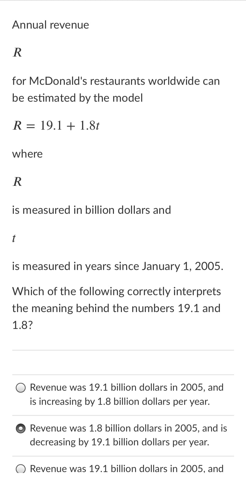 Annual revenue
R
for McDonald's restaurants worldwide can
be estimated by the model
R = 19.1 + 1.8t
where
R
is measured in billion dollars and
is measured in years since January 1, 2005.
Which of the following correctly interprets
the meaning behind the numbers 19.1 and
1.8?
O Revenue was 19.1 billion dollars in 2005, and
is increasing by 1.8 billion dollars per year.
Revenue was 1.8 billion dollars in 2005, and is
decreasing by 19.1 billion dollars per year.
Revenue was 19.1 billion dollars in 2005, and
