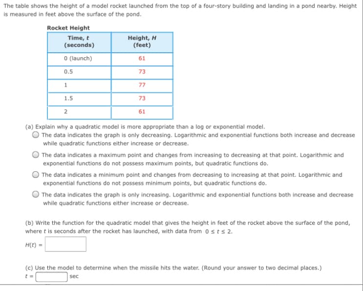 The table shows the height of a model rocket launched from the top of a four-story building and landing in a pond nearby. Height
is measured in feet above the surface of the pond.
Rocket Height
Time, t
(seconds)
Height, H
(feet)
O (launch)
61
0.5
73
77
1.5
73
2
61
(a) Explain why a quadratic model is more appropriate than a log or exponential model.
The data indicates the graph is only decreasing. Logarithmic and exponential functions both increase and decrease
while quadratic functions either increase or decrease.
The data indicates a maximum point and changes from increasing to decreasing at that point. Logarithmic and
exponential functions do not possess maximum points, but quadratic functions do.
The data indicates a minimum point and changes from decreasing to increasing at that point. Logarithmic and
exponential functions do not possess minimum points, but quadratic functions do.
The data indicates the graph is only increasing. Logarithmic and exponential functions both increase and decrease
while quadratic functions either increase or decrease.
(b) Write the function for the quadratic model that gives the height in feet of the rocket above the surface of the pond,
where t is seconds after the rocket has launched, with data from osts 2.
H(t) =
(c) Use the model to determine when the missile hits the water. (Round your answer to two decimal places.)
sec
