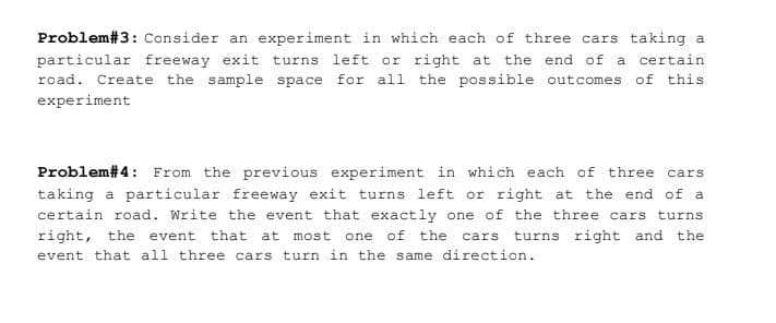 Problem#3: Consider an experiment in which each of three cars taking a
particular freeway exit turns left or right at
road. Create the sample space for all the possible outcomes of this
the end of a certain
experiment
Problem#4: From the previous experiment in which each of three cars
taking a particular freeway exit turns left or right at the end of a
certain road. Write the event that exactly one of the three cars turns
right, the event that at most
one of the cars turns right and the
event that all three cars turn in the same direction.
