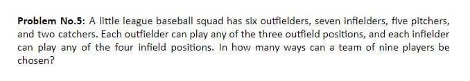 Problem No.5: A little league baseball squad has six outfielders, seven infielders, five pitchers,
and two catchers. Each outfielder can play any of the three outfield positions, and each infielder
can play any of the four infield positions. In how many ways can a team of nine players be
chosen?
