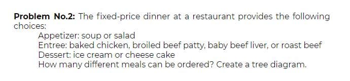 Problem No.2: The fixed-price dinner at a restaurant provides the following
choices:
Appetizer: soup or salad
Entree: baked chicken, broiled beef patty, baby beef liver, or roast beef
Dessert: ice cream or cheese cake
How many different meals can be ordered? Create a tree diagram.
