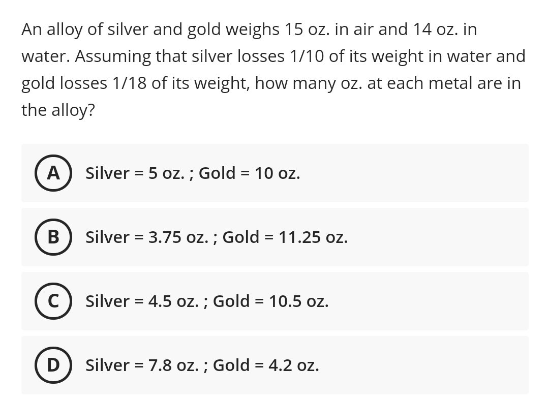 An alloy of silver and gold weighs 15 oz. in air and 14 oz. in
water. Assuming that silver losses 1/10 of its weight in water and
gold losses 1/18 of its weight, how many oz. at each metal are in
the alloy?
A
Silver = 5 oz. ; Gold = 10 oz.
В
Silver = 3.75 oz. ; Gold = 11.25 oz.
%3D
%3D
C) Silver = 4.5 oz. ; Gold = 10.5 oz.
D
Silver = 7.8 oz. ; Gold = 4.2 oz.
