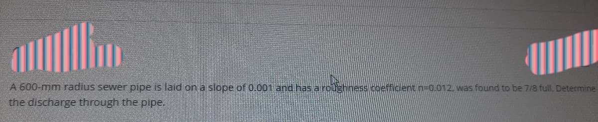 A 600-mm radius sewer pipe is laid on a slope of 0.001 and has a roughness coefficent n=0.012. was found to be 7/8 full. Determine
the discharge through the pipe.
