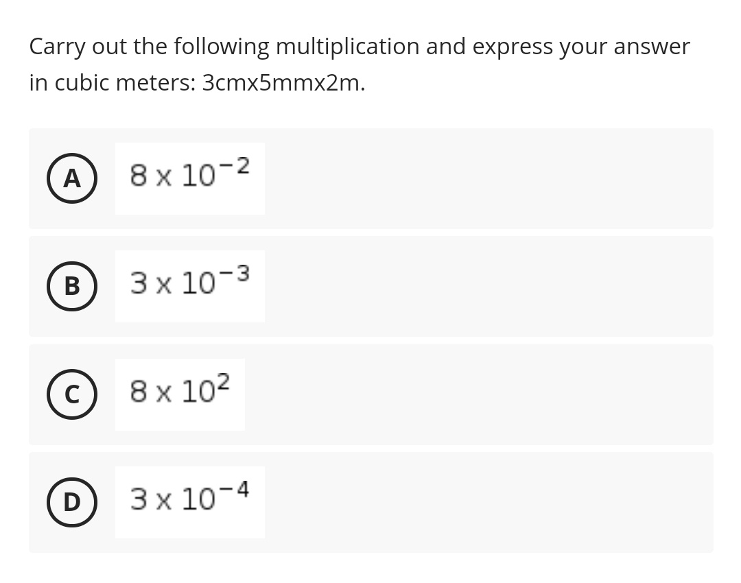 Carry out the following multiplication and express your answer
in cubic meters: 3cmx5mmx2m.
A
8 x 10-2
В
3 x 10-3
C
8х 102
D
3х 10-4
