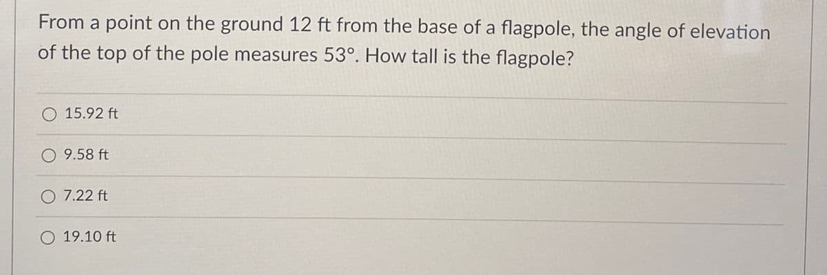 From a point on the ground 12 ft from the base of a flagpole, the angle of elevation
of the top of the pole measures 53°. How tall is the flagpole?
15.92 ft
O 9.58 ft
O 7.22 ft
19.10 ft
