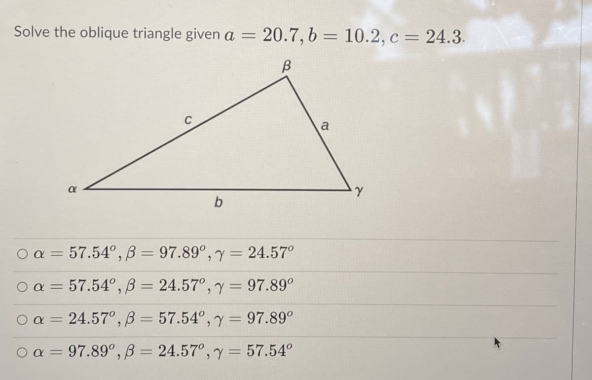 Solve the oblique triangle given a =
20.7, 6 = 10.2, c = 24.3.
B
C
a
b
O a = 57.54°, B =
97.89°, y = 24.57°
O a = =
57.54°, B
24.57°, y= 97.89°
O a = 24.57° , B = 57.54°,y= 97.89°
%3D
O = 24.57°,y= 57.54°
a = 97.89°, B
