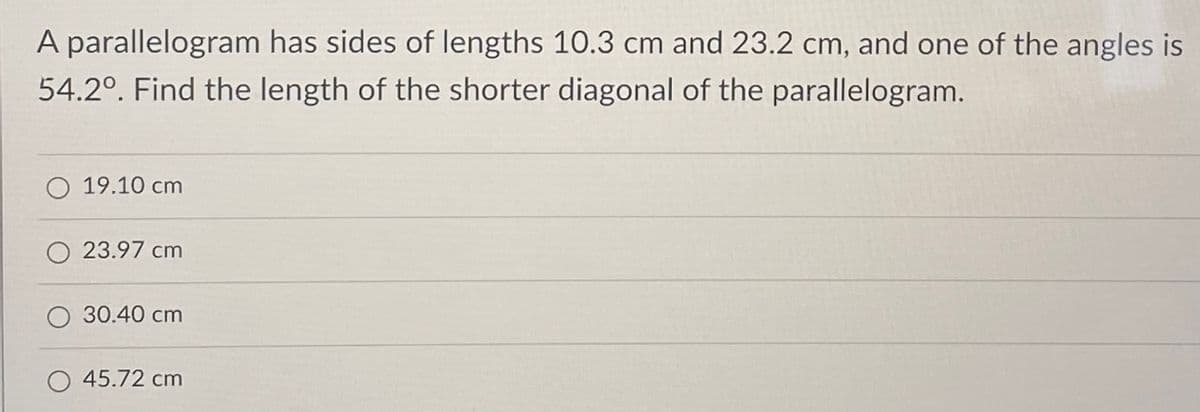 A parallelogram has sides of lengths 10.3 cm and 23.2 cm, and one of the angles is
54.2°. Find the length of the shorter diagonal of the parallelogram.
O 19.10 cm
23.97 cm
30.40 cm
O 45.72 cm
