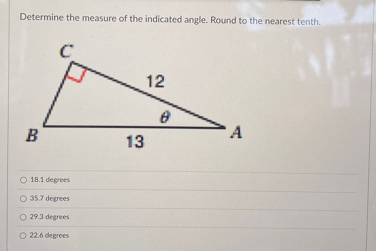 Determine the measure of the indicated angle. Round to the nearest tenth.
12
>A
B
13
O 18.1 degrees
O 35.7 degrees
O 29.3 degrees
O 22.6 degrees
