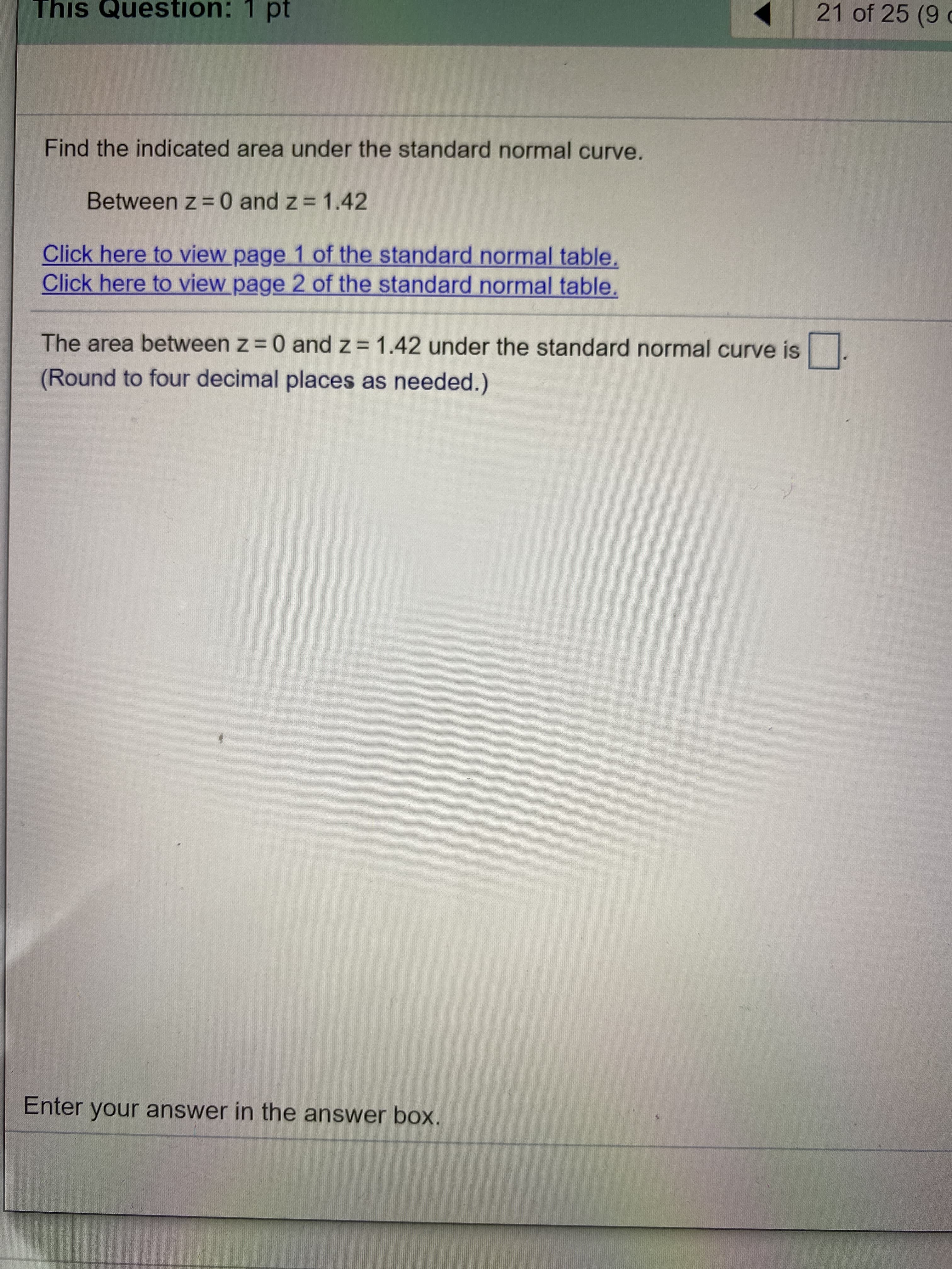 Find the indicated area under the standard normal curve.
Between z = 0 and z = 1.42
Click here to view page 1 of the standard normal table.
Click here to view page 2 of the standard normal table.
The area between z = 0 and z= 1.42 under the standard normal curve is
(Round to four decimal places as needed.)
