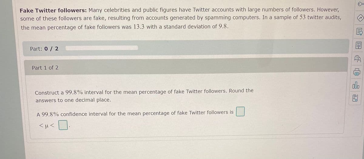 Fake Twitter followers: Many celebrities and public figures have Twitter accounts with large numbers of followers. However,
some of these followers are fake, resulting from accounts generated by spamming computers. In a sample of 53 twitter audits,
the mean percentage of fake followers was 13.3 with a standard deviation of 9.8.
Part: 0 / 2
Part 1 of 2
alo
Construct a 99.8% interval for the mean percentage of fake Twitter followers. Round the
answers to one decimal place.
A 99.8% confidence interval for the mean percentage of fake Twitter followers is
