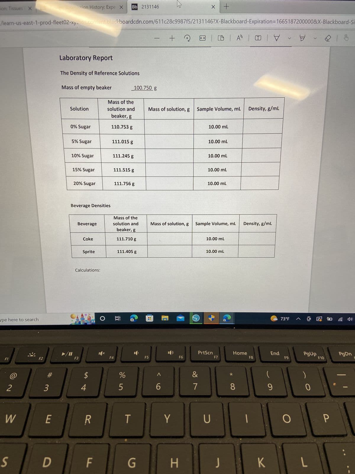 ion: Tissues X
ype here to search
F1
/learn-us-east-1-prod-fleet02-xythos.content.blackboardcdn.com/611c28c9987f5/2131146?X-Blackboard-Expiration=1665187200000&X-Blackboard-Si
+
@
2
W
S
F2
3
E
Submission History: Expe X
D
Laboratory Report
The Density of Reference Solutions
Mass of empty beaker
Solution
0% Sugar
5% Sugar
10% Sugar
15% Sugar
►/11
20% Sugar
Beverage Densities
Beverage
Coke
F3
Sprite
Calculations:
$
4
R
F
Mass of the
solution and
beaker, g
110.753 g
111.015 g
Bb 2131146
111.245 g
F4
111.515 g
111.756 g
Mass of the
solution and
beaker, g
111.710 g
O Ei
100.750 g
111.405 g
%
5
T
G
Mass of solution, g
28
F5
Mass of solution, g Sample Volume, mL Density, g/mL
^
6
Y
H
F6
+
X
S
&
7
(ID | A
10.00 mL
10.00 mL
10.00 mL
10.00 mL
10.00 mL
Sample Volume, mL Density, g/mL
10.00 mL
PrtScn
10.00 mL
U
F7
A T
*
Home
8
F8
|
K
End
(
9
V
73°F
F9
O
8
PgUp
)
0
v
L
F10
P
(4¹)
PgDn