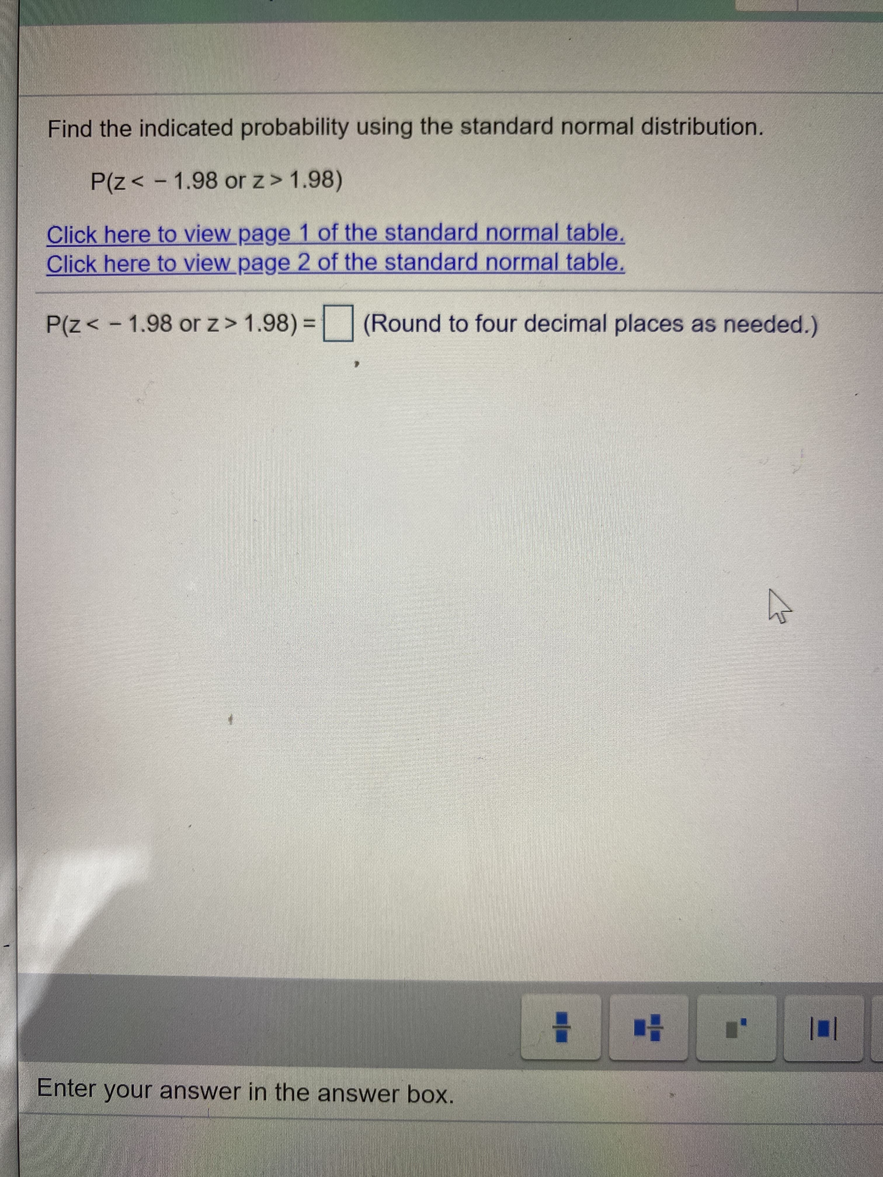 Find the indicated probability using the standard normal distribution.
P(z< - 1.98 or z> 1.98)
Click here to view page 1 of the standard normal table.
Click here to view page 2 of the standard normal table.
P(z< -1.98 or z> 1.98) = (Round to four decimal places as needed.)
%3D
