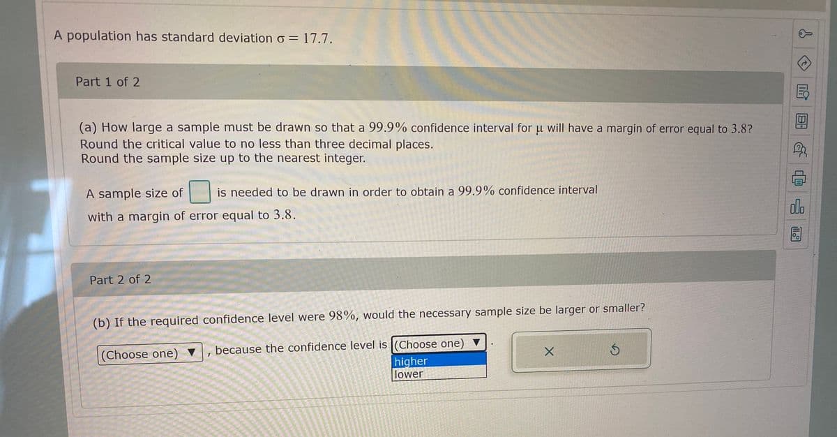 A population has standard deviation o = 17.7.
Part 1 of 2
(a) How large a sample must be drawn so that a 99.9% confidence interval for u will have a margin of error equal to 3.8?
Round the critical value to no less than three decimal places.
Round the sample size up to the nearest integer.
A sample size of
is needed to be drawn in order to obtain a 99.9% confidence interval
alo
with a margin of error equal to 3.8.
Part 2 of 2
(b) If the required confidence level were 98%, would the necessary sample size be larger or smaller?
v, because the confidence level is (Choose one) ▼
(Choose one) ▼
higher
lower
ll
