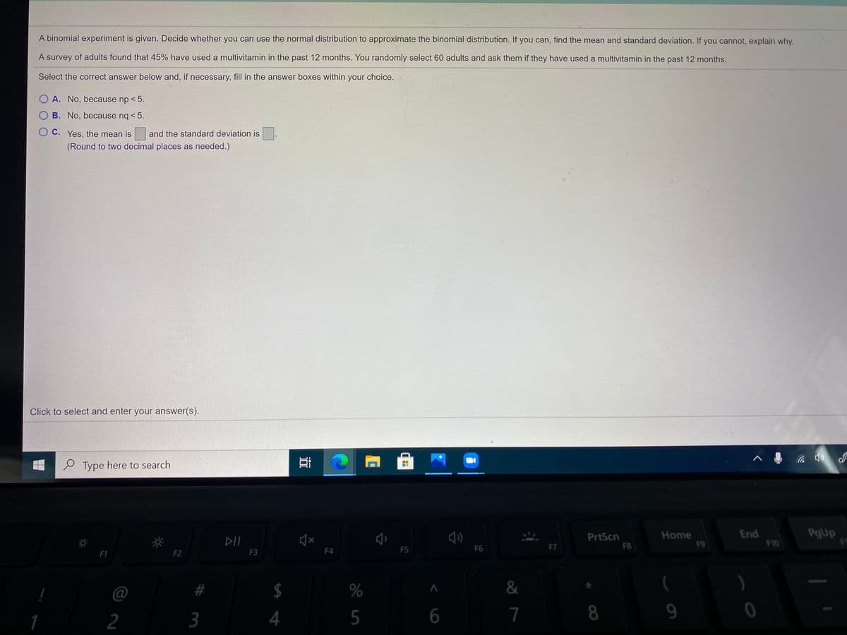 A binomial experiment is given. Decide whether you can use the normal distribution to approximate the binomial distribution. If you can, find the mean and standard deviation. If you cannot, explain why.
A survey of adults found that 45% have used a multivitamin in the past 12 months. You randomly select 60 adults and ask them if they have used a multivitamin in the past 12 months.
Select the correct answer below and, if necessary, fill in the answer boxes within your choice.
O A. No, because np < 5.
B. No, because nq < 5.
O C. Yes, the mean is
and the standard deviation is.
(Round to two decimal places as needed.)
Click to select and enter your answer(s).
e Type here to search
PrtScn
F8
Home
F9
End
F10
PgUp
F4
F5
F6
F7
F1
F2
F3
@
#
%
&
$
8
2
3
5
7
< 6
