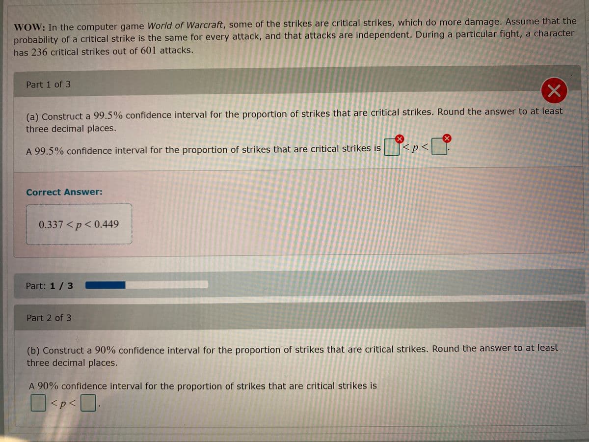 WOW: In the computer game World of Warcraft, some of the strikes are critical strikes, which do more damage. Assume that the
probability of a critical strike is the same for every attack, and that attacks are independent. During a particular fight, a character
has 236 critical strikes out of 601 attacks.
Part 1 of 3
(a) Construct a 99.5% confidence interval for the proportion of strikes that are critical strikes. Round the answer to at least
three decimal places.
A 99.5% confidence interval for the proportion of strikes that are critical strikes is
<p<
Correct Answer:
0.337 <p<0.449
Part: 1 /3
Part 2 of 3
(b) Construct a 90% confidence interval for the proportion of strikes that are critical strikes. Round the answer to at least
three decimal places.
A 90% confidence interval for the proportion of strikes that are critical strikes is
O<p<O
<p< | ].
