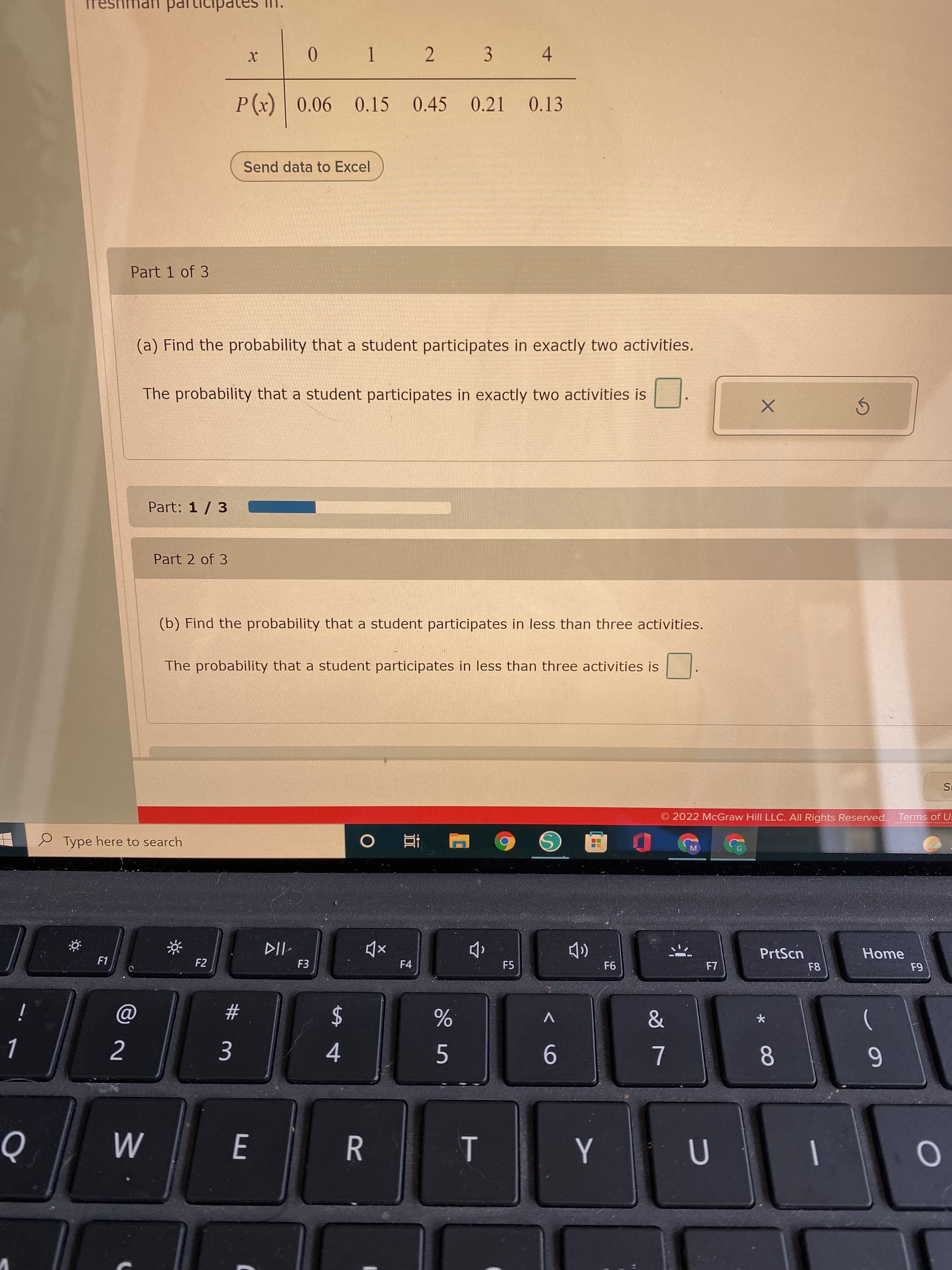 8
T
0.
* 1 2 3 4
P(x) 0.06
0.15
0.45 0.21
0.13
Send data to Excel
Part 1 of 3
(a) Find the probability that a student participates in exactly two activities.
The probability that a student participates in exactly two activities is
Part: 1 / 3
Part 2 of 3
(b) Find the probability that a student participates in less than three activities.
The probability that a student participates in less than three activities is
IS
2022 McGraw Hill LLC. All Rights Reserved. Terms of U:
e Type here to search
近
M.
PrtScn
Home
F1
F2
F3
F4
F5
. F6
F8
i
23
V
2$
4.
5.
9-
6
E.
R.
