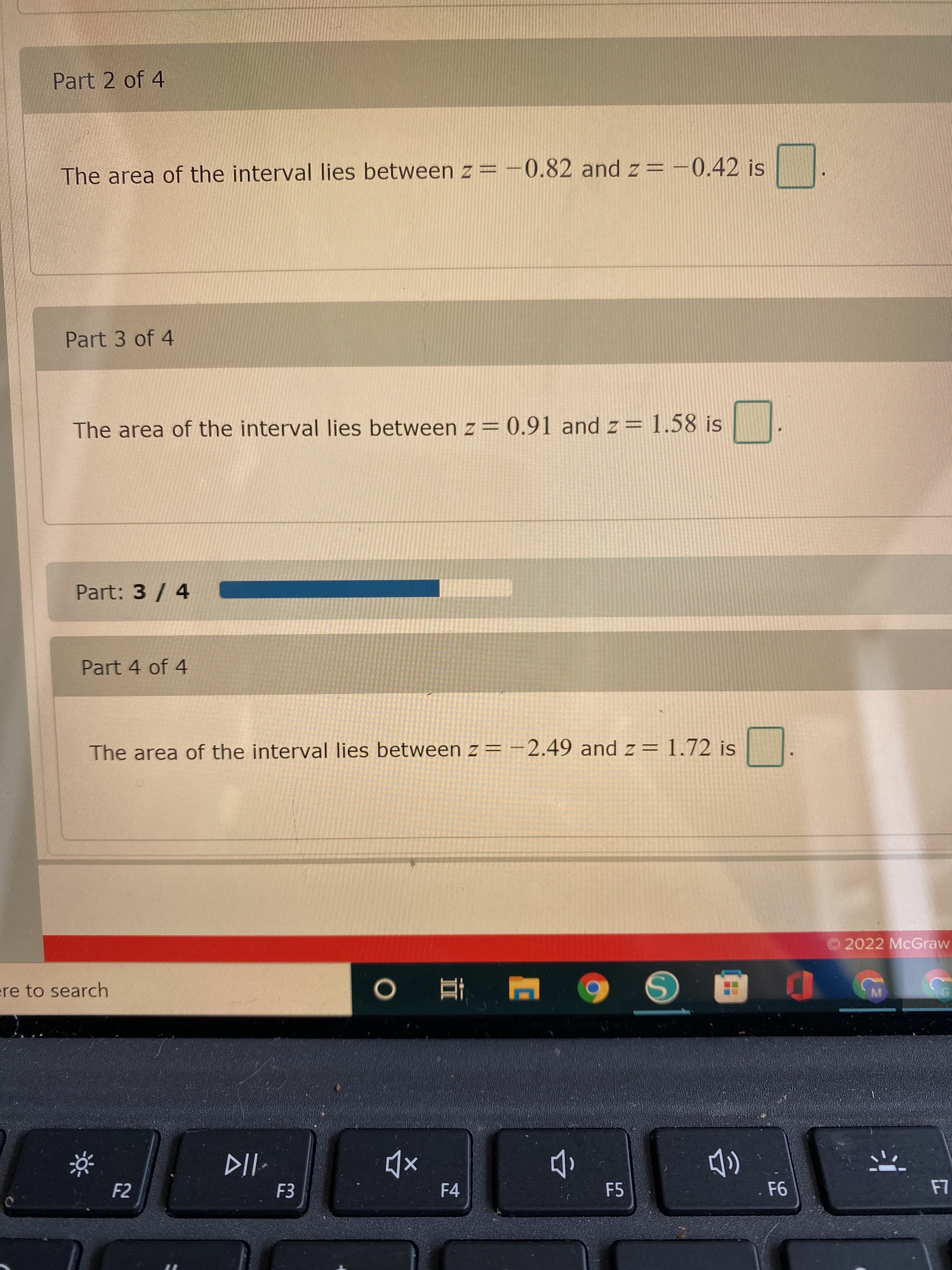 Part 2 of 4
The area of the interval lies between z = -0.82 and z= -0.42 is
Part 3 of 4
The area of the interval Ilies between z= 0.91 and z= 1.58 is
Part: 3 / 4
Part 4 of 4
The area of the interval lies between z= -2.49 and z= 1.72 is
O 2022 McGraw
ere to search
F2
F3
F4
F5
