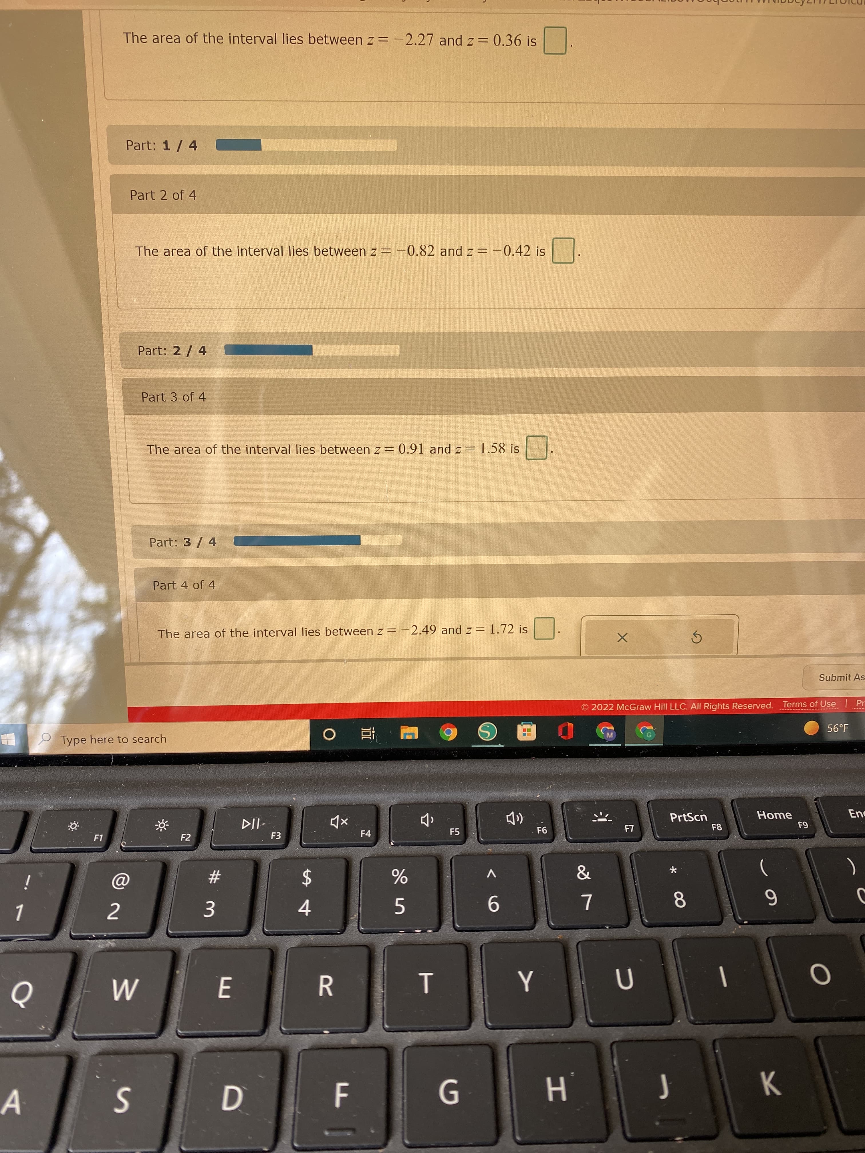 DI
3.
The area of the interval lies between z = -2.27 and z = 0.36 is
Part: 1/ 4
Part 2 of 4
The area of the interval lies between z = -0.82 and z = -0.42 is
Part: 2 / 4
Part 3 of 4
The area of the interval lies between z = 0.91 and z= 1.58 is
Part: 3/ 4
Part 4 of 4
The area of the interval lies between z= -2.49 and z = 1.72 is
Submit As
2022 McGraw Hill LLC. All Rights Reserved. Terms of Use Pr
56°F
Type here to search
Home
PrtScn
F8
F4
F5
F1
F2
F3
2$
4
)
23
2
6.
8.
E.
R.
D
H.
