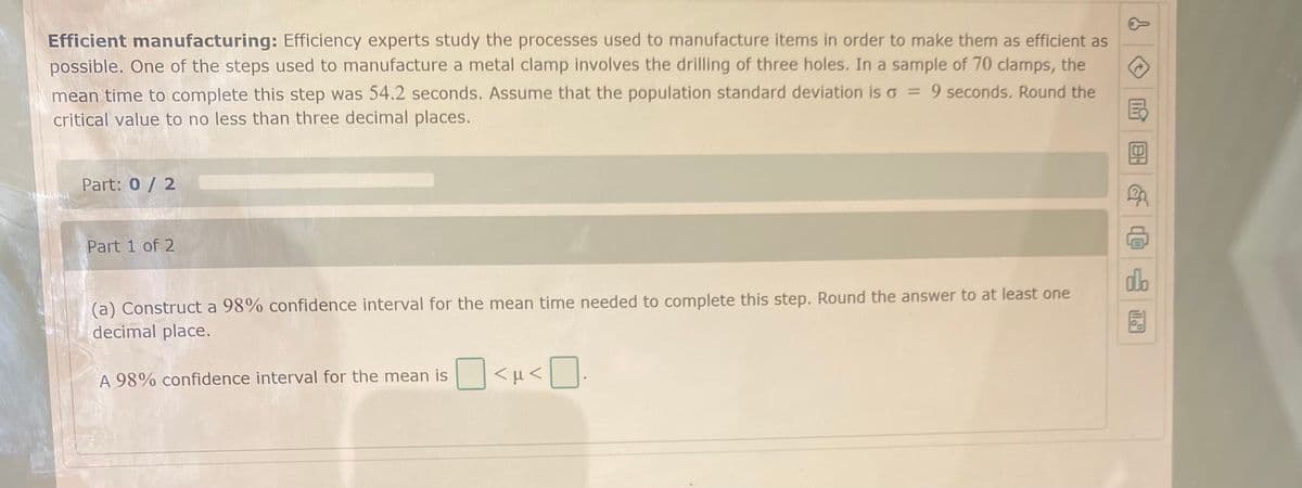 Efficient manufacturing: Efficiency experts study the processes used to manufacture items in order to make them as efficient as
possible. One of the steps used to manufacture a metal clamp involves the drilling of three holes. In a sample of 70 clamps, the
mean time to complete this step was 54.2 seconds. Assume that the population standard deviation is o = 9 seconds. Round the
國
critical value to no less than three decimal places.
Part: 0/ 2
Part 1 of 2
do
(a) Construct a 98% confidence interval for the mean time needed to complete this step. Round the answer to at least one
decimal place.
A 98% confidence interval for the mean is
回 @
