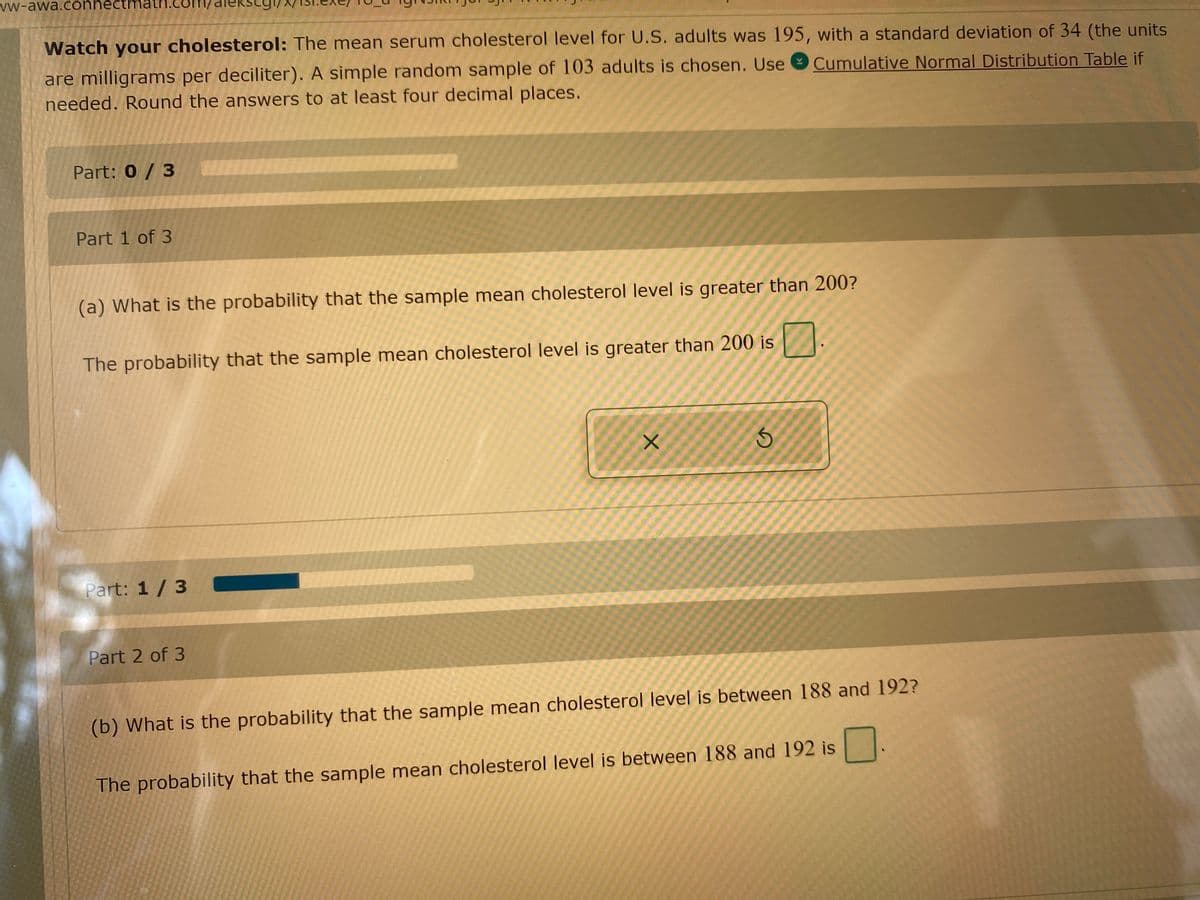 vw-awa.connectmath.com/
ekscgi,
Watch your cholesterol: The mean serum cholesterol level for U.S. adults was 195, with a standard deviation of 34 (the units
are milligrams per deciliter). A simple random sample of 103 adults is chosen. Use O Cumulative Normal Distribution Table if
needed. Round the answers to at least four decimal places.
Part: 0 / 3
Part 1 of 3
(a) What is the probability that the sample mean cholesterol level is greater than 200?
The probability that the sample mean cholesterol level is greater than 200 is
D.
Part: 1/3
Part 2 of 3
(b) What is the probability that the sample mean cholesterol level is between 188 and 192?
The probability that the sample mean cholesterol level is between 188 and 192 is
