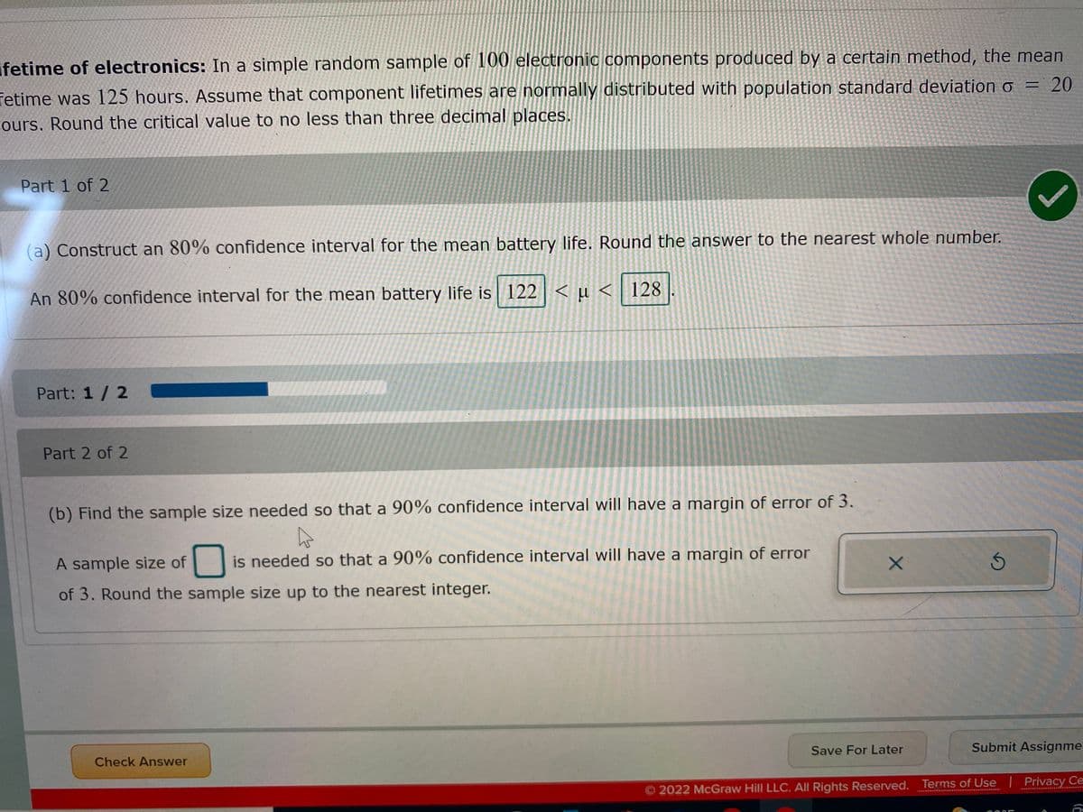 ifetime of electronics: In a simple random sample of 100 electronic components produced by a certain method, the mean
20
fetime was 125 hours. Assume that component lifetimes are normally distributed with population standard deviation o =
ours, Round the critical value to no less than three decimal places.
Part 1 of 2
(a) Construct an 80% confidence interval for the mean battery life. Round the answer to the nearest whole number.
An 80% confidence interval for the mean battery life is 122 < µ < 128
Part: 1 / 2
Part 2 of 2
(b) Find the sample size needed so that a 90% confidence interval will have a margin of error of 3.
A sample size of
is needed so that a 90% confidence interval will have a margin of error
of 3. Round the sample size up to the nearest integer.
Save For Later
Submit Assignme
Check Answer
2022 McGraw Hill LLC. All Rights Reserved. Terms of Use Privacy Ce
